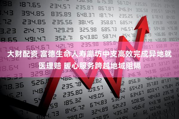 大财配资 富德生命人寿廊坊中支高效完成异地就医理赔 暖心服务跨越地域阻隔