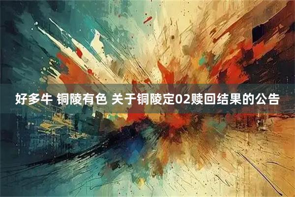 好多牛 铜陵有色 关于铜陵定02赎回结果的公告