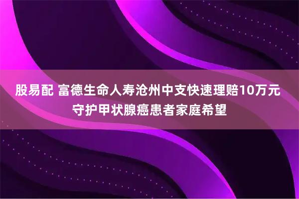 股易配 富德生命人寿沧州中支快速理赔10万元 守护甲状腺癌患者家庭希望