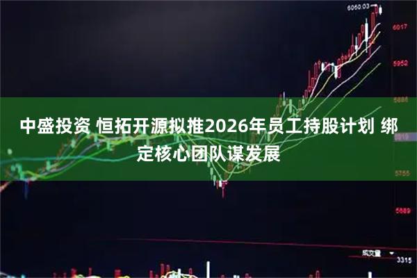 中盛投资 恒拓开源拟推2026年员工持股计划 绑定核心团队谋发展