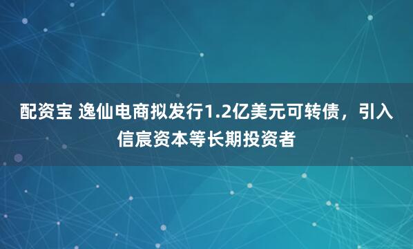 配资宝 逸仙电商拟发行1.2亿美元可转债，引入信宸资本等长期投资者