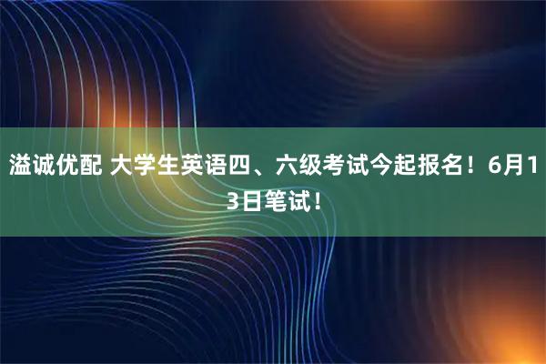 溢诚优配 大学生英语四、六级考试今起报名！6月13日笔试！