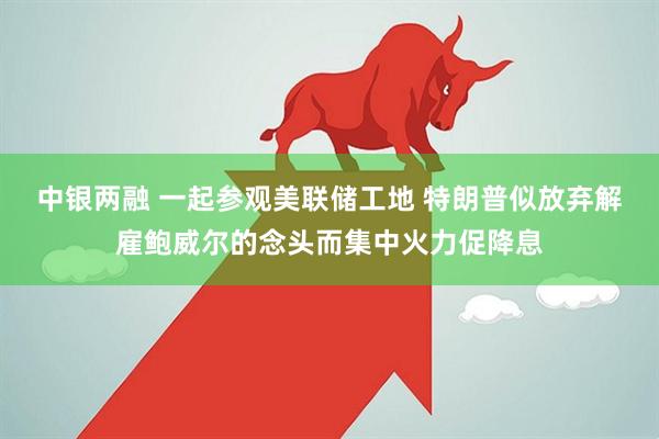 中银两融 一起参观美联储工地 特朗普似放弃解雇鲍威尔的念头而集中火力促降息