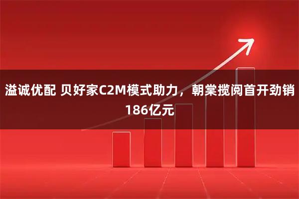 溢诚优配 贝好家C2M模式助力，朝棠揽阅首开劲销186亿元