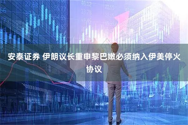 安泰证券 伊朗议长重申黎巴嫩必须纳入伊美停火协议