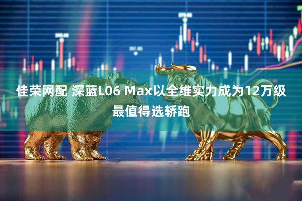 佳荣网配 深蓝L06 Max以全维实力成为12万级最值得选轿跑