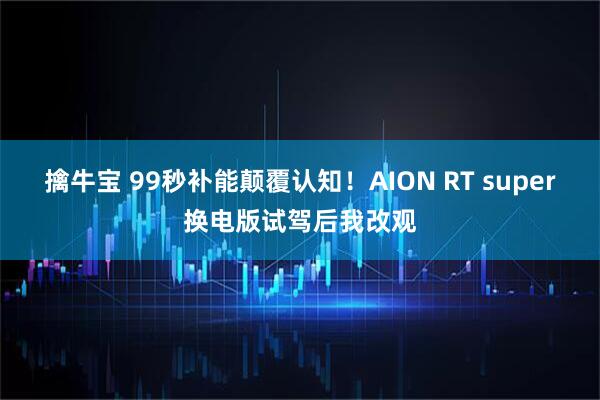 擒牛宝 99秒补能颠覆认知！AION RT super换电版试驾后我改观