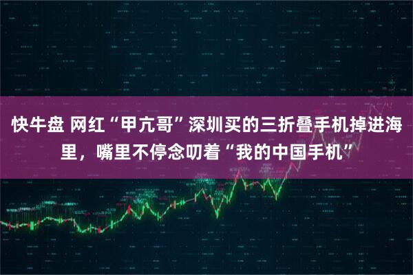 快牛盘 网红“甲亢哥”深圳买的三折叠手机掉进海里，嘴里不停念叨着“我的中国手机”