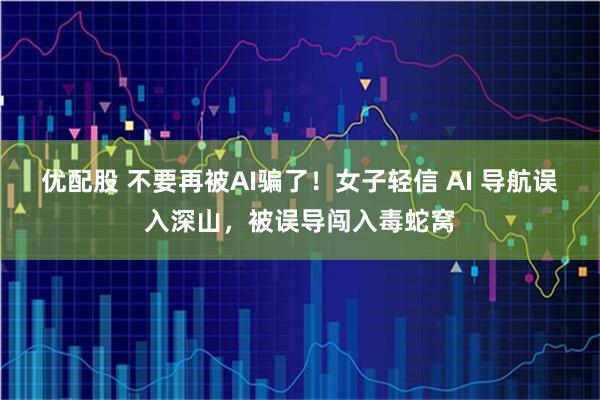 优配股 不要再被AI骗了！女子轻信 AI 导航误入深山，被误导闯入毒蛇窝