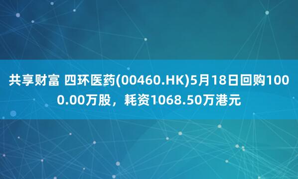 共享财富 四环医药(00460.HK)5月18日回购1000.00万股，耗资1068.50万港元
