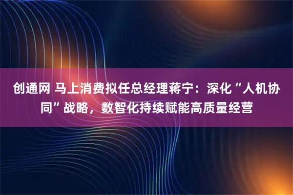 创通网 马上消费拟任总经理蒋宁：深化“人机协同”战略，数智化持续赋能高质量经营