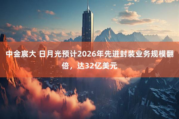 中金宸大 日月光预计2026年先进封装业务规模翻倍,达32亿美元