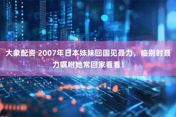 大象配资 2007年日本妹妹回国见聂力，临别时聂力嘱咐她常回家看看！