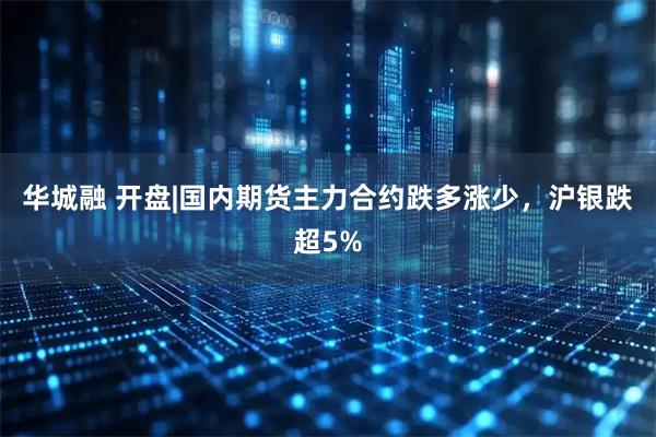 华城融 开盘|国内期货主力合约跌多涨少，沪银跌超5%