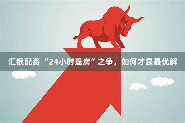 汇银配资 “24小时退房”之争,如何才是最优解