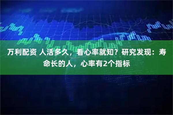 万利配资 人活多久，看心率就知？研究发现：寿命长的人，心率有2个指标