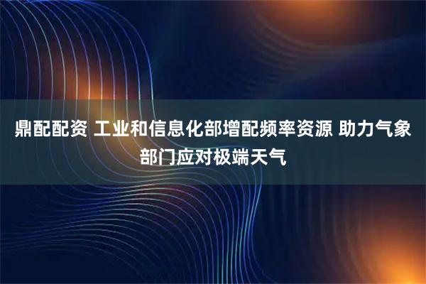 鼎配配资 工业和信息化部增配频率资源 助力气象部门应对极端天气